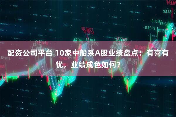 配资公司平台 10家中船系A股业绩盘点：有喜有忧，业绩成色如何？