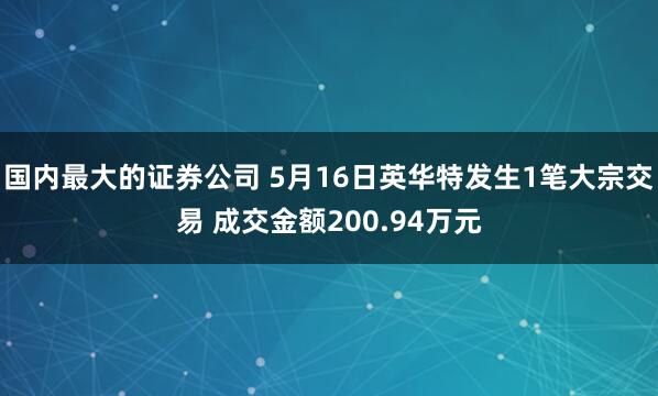 国内最大的证券公司 5月16日英华特发生1笔大宗交易 成交金额200.94万元