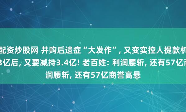 配资炒股网 并购后遗症“大发作”, 又变实控人提款机? 套现13亿后, 又要减持3.4亿! 老百姓: 利润腰斩, 还有57亿商誉高悬
