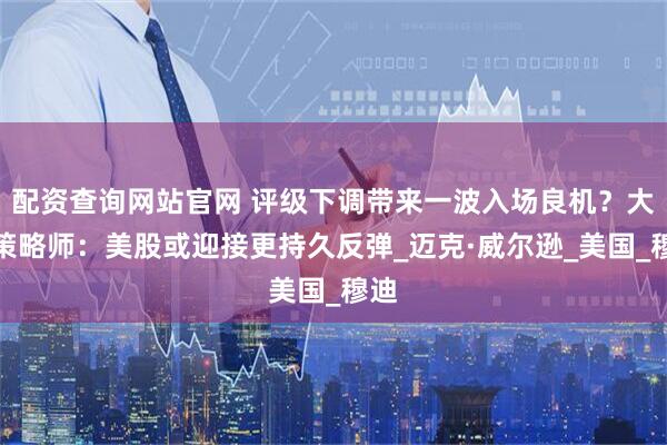 配资查询网站官网 评级下调带来一波入场良机？大摩策略师：美股或迎接更持久反弹_迈克·威尔逊_美国_穆迪