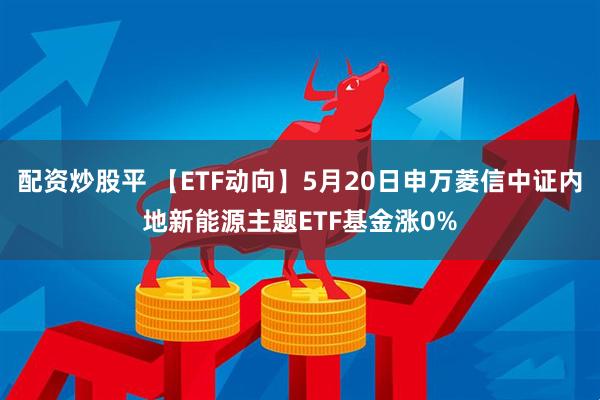 配资炒股平 【ETF动向】5月20日申万菱信中证内地新能源主题ETF基金涨0%