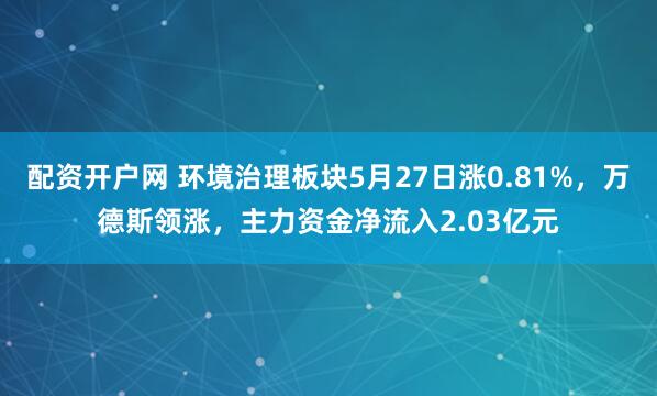 配资开户网 环境治理板块5月27日涨0.81%，万德斯领涨，主力资金净流入2.03亿元