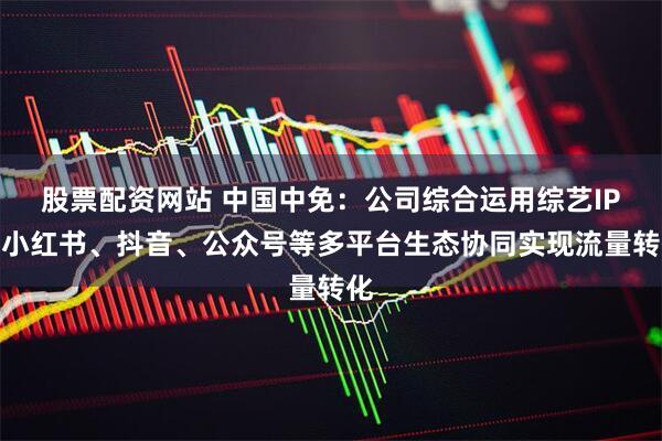 股票配资网站 中国中免：公司综合运用综艺IP、小红书、抖音、公众号等多平台生态协同实现流量转化