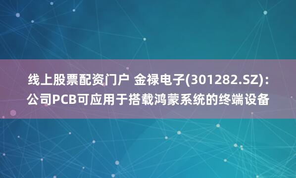 线上股票配资门户 金禄电子(301282.SZ)：公司PCB可应用于搭载鸿蒙系统的终端设备