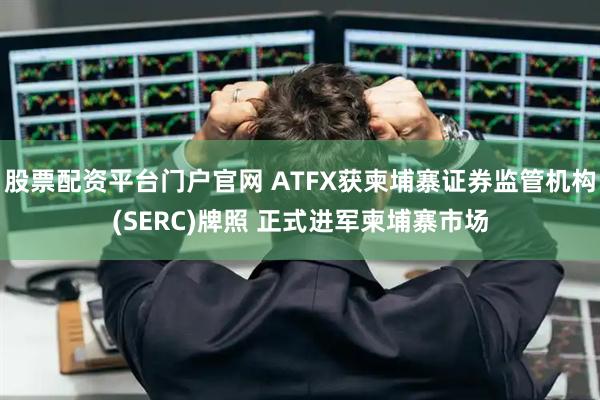 股票配资平台门户官网 ATFX获柬埔寨证券监管机构(SERC)牌照 正式进军柬埔寨市场