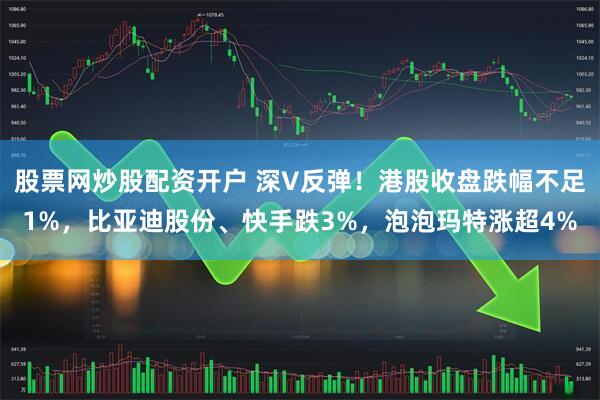 股票网炒股配资开户 深V反弹！港股收盘跌幅不足1%，比亚迪股份、快手跌3%，泡泡玛特涨超4%