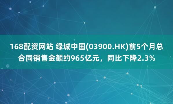 168配资网站 绿城中国(03900.HK)前5个月总合同销售金额约965亿元，同比下降2.3%