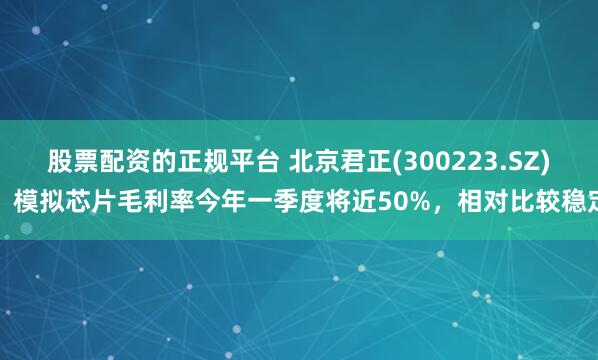 股票配资的正规平台 北京君正(300223.SZ)：模拟芯片毛利率今年一季度将近50%，相对比较稳定