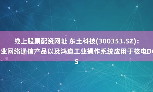线上股票配资网址 东土科技(300353.SZ)：工业网络通信产品以及鸿道工业操作系统应用于核电DCS