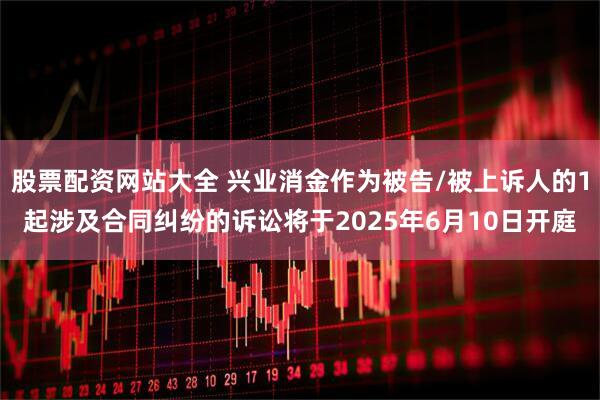 股票配资网站大全 兴业消金作为被告/被上诉人的1起涉及合同纠纷的诉讼将于2025年6月10日开庭