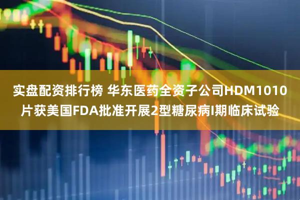 实盘配资排行榜 华东医药全资子公司HDM1010片获美国FDA批准开展2型糖尿病I期临床试验