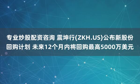 专业炒股配资咨询 震坤行(ZKH.US)公布新股份回购计划 未来12个月内将回购最高5000万美元