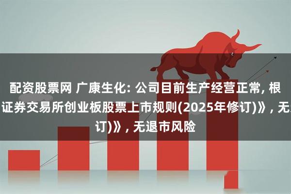 配资股票网 广康生化: 公司目前生产经营正常, 根据《深圳证券交易所创业板股票上市规则(2025年修订)》, 无退市风险