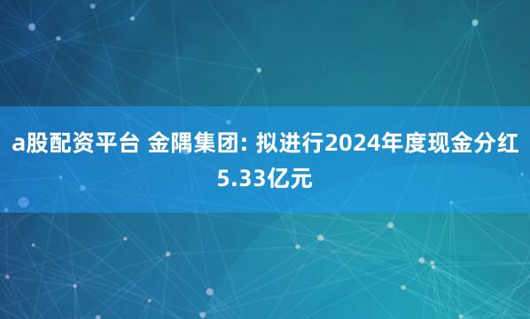 a股配资平台 金隅集团: 拟进行2024年度现金分红5.33亿元