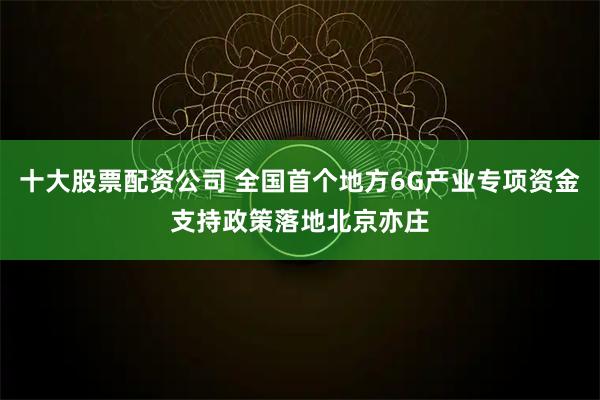 十大股票配资公司 全国首个地方6G产业专项资金支持政策落地北京亦庄