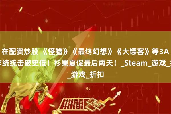 在配资炒股 《怪猎》《最终幻想》《大镖客》等3A大作统统击破史低！杉果夏促最后两天！_Steam_游戏_折扣