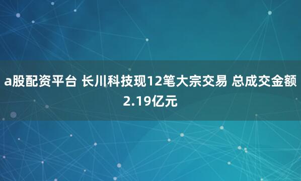 a股配资平台 长川科技现12笔大宗交易 总成交金额2.19亿元