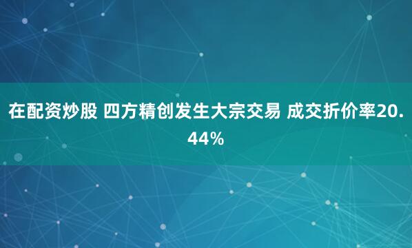 在配资炒股 四方精创发生大宗交易 成交折价率20.44%